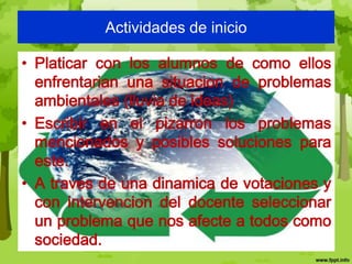Actividades de inicio

• Platicar con los alumnos de como ellos
  enfrentarian una situacion de problemas
  ambientales (lluvia de ideas)
• Escribir en el pizarron los problemas
  mencionados y posibles soluciones para
  este.
• A traves de una dinamica de votaciones y
  con intervencion del docente seleccionar
  un problema que nos afecte a todos como
  sociedad.
 