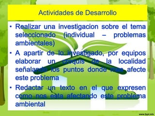 Actividades de Desarrollo

• Realizar una investigacion sobre el tema
  seleccionado (individual – problemas
  ambientales)
• A apartir de lo investigado, por equipos
  elaborar un croquis de la localidad
  señalando los puntos donde mas afecte
  este problema
• Redactar un texto en el que expresen
  como nos esta afectando este problema
  ambiental
 