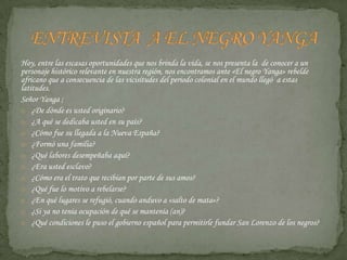 Hoy, entre las escasas oportunidades que nos brinda la vida, se nos presenta la  de conocer a un personaje histórico relevante en nuestra región, nos encontramos ante «El negro Yanga» rebelde africano que a consecuencia de las vicisitudes del periodo colonial en el mundo llegó  a estas latitudes. Señor Yanga ;¿De dónde es usted originario?