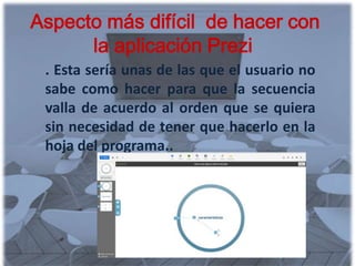 Aspecto más difícil de hacer con
      la aplicación Prezi
 . Esta sería unas de las que el usuario no
 sabe como hacer para que la secuencia
 valla de acuerdo al orden que se quiera
 sin necesidad de tener que hacerlo en la
 hoja del programa..
 