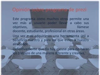 Opinión sobre programa de prezi
Este programa como muchos otros permite una
vez más al usuario poder llevar a cabo sus
objetivos,                                 llámese
docente, estudiante, profesional en otras áreas.
Una vez mas adquirimos una herramienta útil a
beneficio nuestro y para los que estén a nuestro
alrededor.
Definitivamente que no hay escusa para no hacer
los trabajos de una manera diferente y creativa.
 