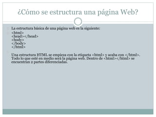 ¿Cómo se estructura una página Web? 
La estructura básica de una página web es la siguiente: 
<html> 
<head></head> 
<body> 
</body> 
</html> 
Una estructura HTML se empieza con la etiqueta <html> y acaba con </html>. 
Todo lo que esté en medio será la página web. Dentro de <html></html> se 
encuentran 2 partes diferenciadas. 
 