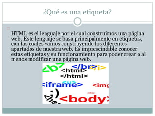 ¿Qué es una etiqueta? 
HTML es el lenguaje por el cual construimos una página 
web. Este lenguaje se basa principalmente en etiquetas, 
con las cuales vamos construyendo los diferentes 
apartados de nuestra web. Es imprescindible conocer 
estas etiquetas y su funcionamiento para poder crear o al 
menos modificar una página web. 
 