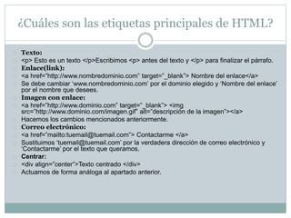 ¿Cuáles son las etiquetas principales de HTML? 
Texto: 
<p> Esto es un texto </p>Escribimos <p> antes del texto y </p> para finalizar el párrafo. 
Enlace(link): 
<a href=”http://www.nombredominio.com” target=”_blank”> Nombre del enlace</a> 
Se debe cambiar ‘www.nombredominio.com’ por el dominio elegido y ‘Nombre del enlace’ 
por el nombre que desees. 
Imagen con enlace: 
<a href=”http://www.dominio.com” target=”_blank”> <img 
src=”http://www.dominio.com/imagen.gif” alt=”descripción de la imagen”></a> 
Hacemos los cambios mencionados anteriormente. 
Correo electrónico: 
<a href=”mailto:tuemail@tuemail.com”> Contactarme </a> 
Sustituimos ‘tuemail@tuemail.com’ por la verdadera dirección de correo electrónico y 
‘Contactarme’ por el texto que queramos. 
Centrar: 
<div align=”center”>Texto centrado </div> 
Actuamos de forma análoga al apartado anterior. 
