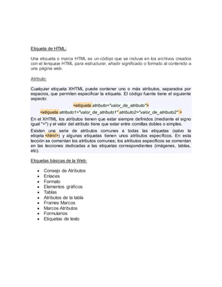 Etiqueta de HTML: 
Una etiqueta o marca HTML es un código que se incluye en los archivos creados 
con el lenguaje HTML para estructurar, añadir significado o formato al contenido a 
una página web. 
Atributo: 
Cualquier etiqueta XHTML puede contener uno o más atributos, separados por 
espacios, que permiten especificar la etiqueta. El código fuente tiene el siguiente 
aspecto: 
<etiqueta atributo="valor_de_atributo"> 
<etiqueta atributo1="valor_de_atributo1" atributo2="valor_de_atributo2" > 
En el XHTML los atributos tienen que estar siempre definidos (mediante el signo 
igual "=") y el valor del atributo tiene que estar entre comillas dobles o simples. 
Existen una serie de atributos comunes a todas las etiquetas (salvo la 
etiqeta <html>) y algunas etiquetas tienen unos atributos específicos. En esta 
lección se comentan los atributos comunes; los atributos específicos se comentan 
en las lecciones dedicadas a las etiquetas correspondientes (imágenes, tablas, 
etc). 
Etiquetas básicas de la Web: 
 Consejo de Atributos 
 Enlaces 
 Formato 
 Elementos gráficos 
 Tablas 
 Atributos de la tabla 
 Frames Marcos 
 Marcos Atributos 
 Formularios 
 Etiquetas de texto 
 