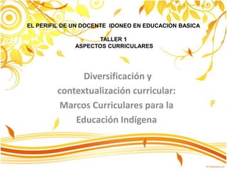 Diversificación y
contextualización curricular:
Marcos Curriculares para la
Educación Indígena
EL PERIFIL DE UN DOCENTE IDONEO EN EDUCACION BASICA
TALLER 1
ASPECTOS CURRICULARES
 
