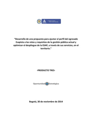 “Desarrollo de una propuesta para ajustar el perfil del egresado
Esapista a los retos y requisitos de la gestión pública actual y
optimizar el despliegue de la ESAP, a través de sus servicios, en el
territorio.”
-PRODUCTO TRES-
Bogotá, 30 de noviembre de 2014
 
