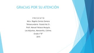 GRACIAS POR SU ATENCIÓN
P R E S E N T O
Mtro. Rogelio Zenizo Zamora
Telesecundaria Estatal No 21.
Profr. Manuel Velasco Murguía.
Las Adjuntas, Manzanillo, Colima.
Grado:1”B”
2015