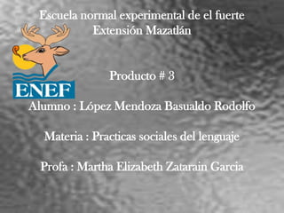 Escuela normal experimental de el fuerte
           Extensión Mazatlán


               Producto # 3

Alumno : López Mendoza Basualdo Rodolfo

  Materia : Practicas sociales del lenguaje

  Profa : Martha Elizabeth Zatarain Garcia
 