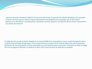El código del virus queda residente (alojado) en la memoria RAM de la computadora, incluso cuando el programa que lo
contenía haya terminado de ejecutarse. El virus toma entonces el control de los servicios básicos del sistema operativo
infectando, de manera posterior, archivos ejecutables que sean llamados para su ejecución. Finalmente se añade el código
del virus al programa infectado y se graba en el disco con lo cual el proceso de replicado se completa.
Nacieron durante la década de 1980 Con el transcurso del tiempo, la aparición de sistemas operativos más avanzados
e internet ha hecho que los antivirus hayan evolucionado hacia programas más avanzados que no sólo buscan
detectar virus informáticos sino bloquearlos, desinfectar archivos y prevenir una infección de los mismos. Actualmente
son capaces de reconocer
 