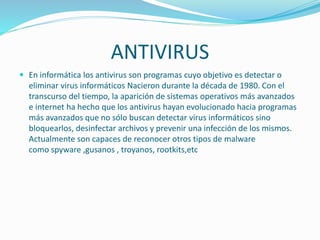ANTIVIRUS
 En informática los antivirus son programas cuyo objetivo es detectar o
eliminar virus informáticos Nacieron durante la década de 1980. Con el
transcurso del tiempo, la aparición de sistemas operativos más avanzados
e internet ha hecho que los antivirus hayan evolucionado hacia programas
más avanzados que no sólo buscan detectar virus informáticos sino
bloquearlos, desinfectar archivos y prevenir una infección de los mismos.
Actualmente son capaces de reconocer otros tipos de malware
como spyware ,gusanos , troyanos, rootkits,etc
 
