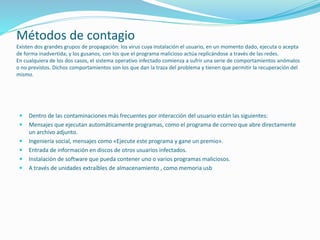 Métodos de contagio
Existen dos grandes grupos de propagación: los virus cuya instalación el usuario, en un momento dado, ejecuta o acepta
de forma inadvertida; y los gusanos, con los que el programa malicioso actúa replicándose a través de las redes.
En cualquiera de los dos casos, el sistema operativo infectado comienza a sufrir una serie de comportamientos anómalos
o no previstos. Dichos comportamientos son los que dan la traza del problema y tienen que permitir la recuperación del
mismo.
 Dentro de las contaminaciones más frecuentes por interacción del usuario están las siguientes:
 Mensajes que ejecutan automáticamente programas, como el programa de correo que abre directamente
un archivo adjunto.
 Ingeniería social, mensajes como «Ejecute este programa y gane un premio».
 Entrada de información en discos de otros usuarios infectados.
 Instalación de software que pueda contener uno o varios programas maliciosos.
 A través de unidades extraíbles de almacenamiento , como memoria usb
 