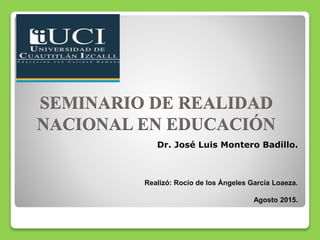 SEMINARIO DE REALIDAD
NACIONAL EN EDUCACIÓN
Dr. José Luis Montero Badillo.
Realizó: Rocío de los Ángeles García Loaeza.
Agosto 2015.
 