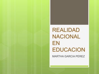 REALIDAD
NACIONAL
EN
EDUCACION
MARTHA GARCIA PEREZ
 