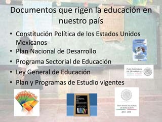 Documentos que rigen la educación en
nuestro país
• Constitución Política de los Estados Unidos
Mexicanos
• Plan Nacional de Desarrollo
• Programa Sectorial de Educación
• Ley General de Educación
• Plan y Programas de Estudio vigentes
 
