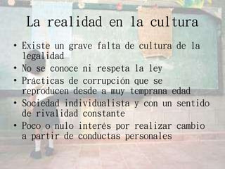 La realidad en la cultura
• Existe un grave falta de cultura de la
legalidad
• No se conoce ni respeta la ley
• Prácticas de corrupción que se
reproducen desde a muy temprana edad
• Sociedad individualista y con un sentido
de rivalidad constante
• Poco o nulo interés por realizar cambio
a partir de conductas personales
 