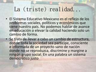 La (triste) realidad...
• El Sistema Educativo Mexicano es el reflejo de los
problemas sociales, políticos y económicos que
tiene nuestro país. No podemos hablar de avance
en educación o elevar la calidad haciendo solo un
cambio de forma.
• Se trata de llevar a cabo un cambio de estructura,
donde toda la sociedad sea participe, consciente
e informada de un proyecto sano de nación
donde no se reproduzca, discrimine y margine a
ningún grupo social. En una palabra un sistema
democrático justo
 