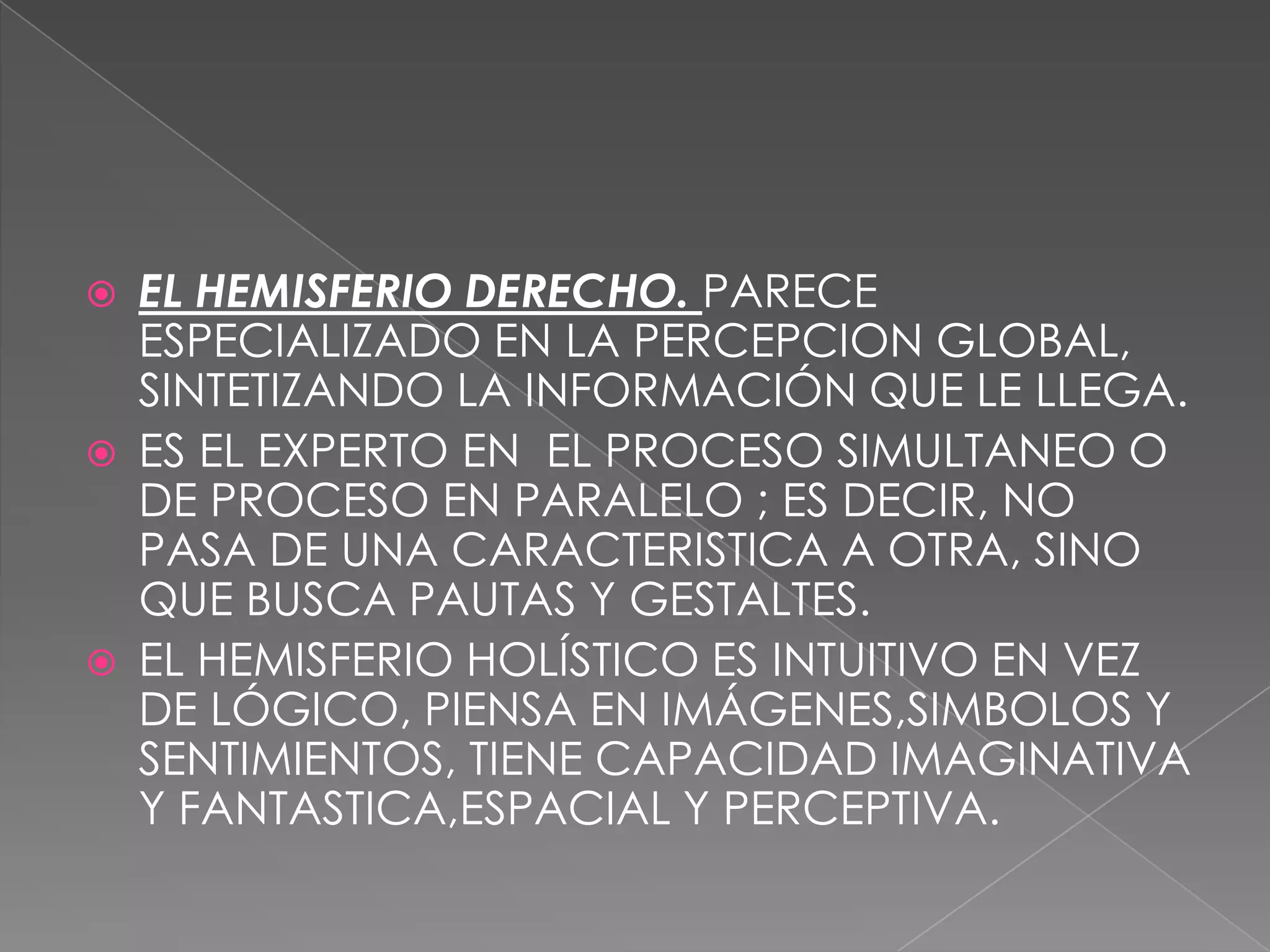 EL HEMISFERIO DERECHO. PARECE ESPECIALIZADO EN LA PERCEPCION GLOBAL, SINTETIZANDO LA INFORMACIÓN QUE LE LLEGA.ES EL EXPERTO EN  EL PROCESO SIMULTANEO O DE PROCESO EN PARALELO ; ES DECIR, NO PASA DE UNA CARACTERISTICA A OTRA, SINO QUE BUSCA PAUTAS Y GESTALTES.EL HEMISFERIO HOLÍSTICO ES INTUITIVO EN VEZ DE LÓGICO, PIENSA EN IMÁGENES,SIMBOLOS Y SENTIMIENTOS, TIENE CAPACIDAD IMAGINATIVA Y FANTASTICA,ESPACIAL Y PERCEPTIVA.