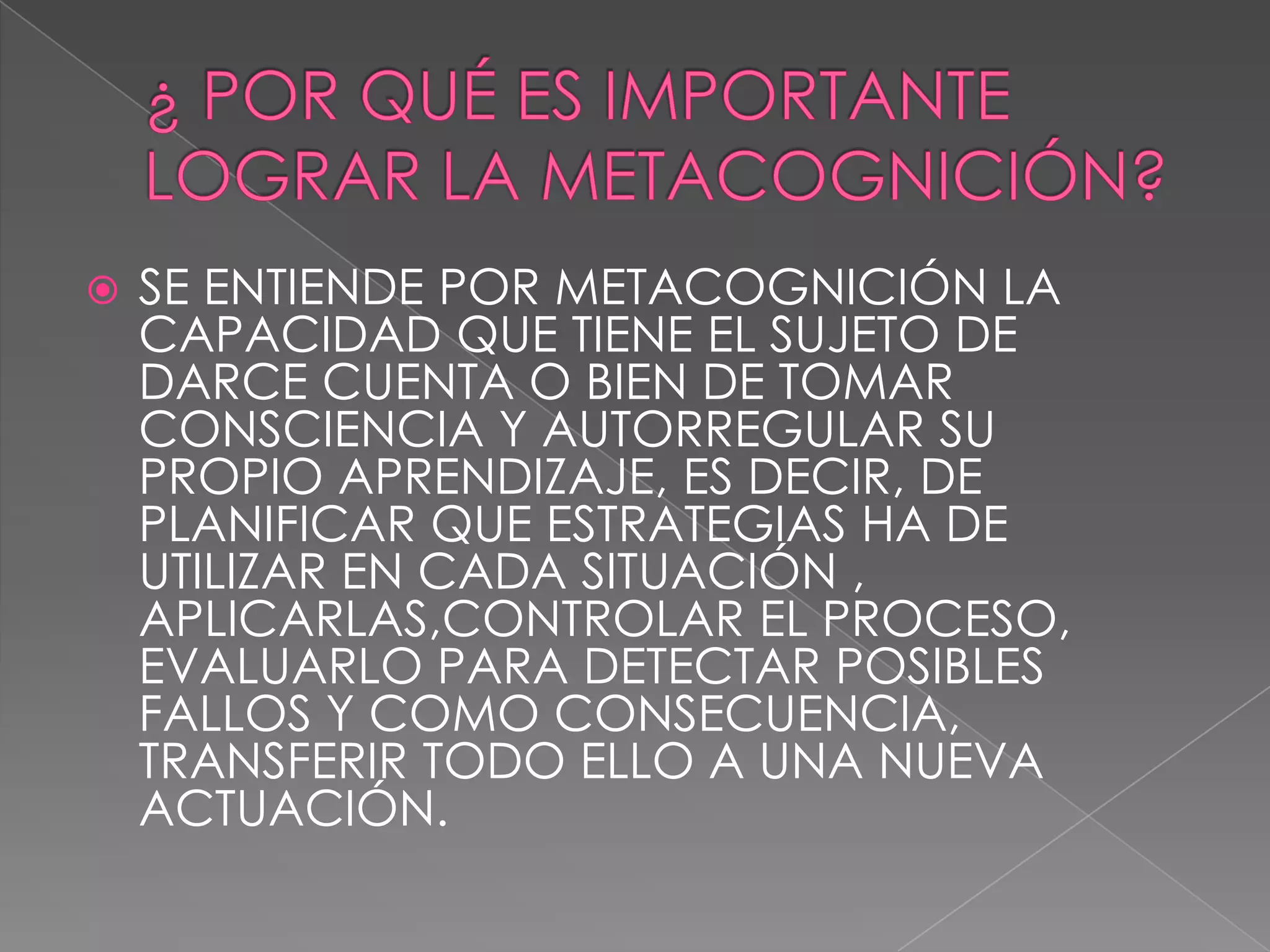 ¿ POR QUÉ ES IMPORTANTE LOGRAR LA METACOGNICIÓN?SE ENTIENDE POR METACOGNICIÓN LA  CAPACIDAD QUE TIENE EL SUJETO DE DARCE CUENTA O BIEN DE TOMAR CONSCIENCIA Y AUTORREGULAR SU PROPIO APRENDIZAJE, ES DECIR, DE PLANIFICAR QUE ESTRATEGIAS HA DE UTILIZAR EN CADA SITUACIÓN , APLICARLAS,CONTROLAR EL PROCESO, EVALUARLO PARA DETECTAR POSIBLES FALLOS Y COMO CONSECUENCIA, TRANSFERIR TODO ELLO A UNA NUEVA ACTUACIÓN.