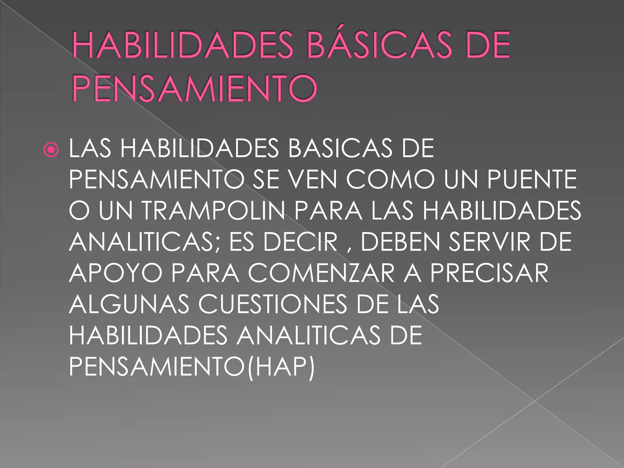 HABILIDADES BÁSICAS DE PENSAMIENTOLAS HABILIDADES BASICAS DE PENSAMIENTO SE VEN COMO UN PUENTE O UN TRAMPOLIN PARA LAS HABILIDADES ANALITICAS; ES DECIR , DEBEN SERVIR DE APOYO PARA COMENZAR A PRECISAR ALGUNAS CUESTIONES DE LAS HABILIDADES ANALITICAS DE PENSAMIENTO(HAP)