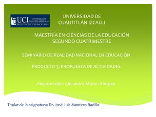 SEMINARIO DE REALIDAD NACIONAL EN EDUCACIÓN
PRODUCTO 3: PROPUESTA DE ACTIVIDADES
Responsable: Alejandro Moran Abrajan
Titular de la asignatura: Dr. José Luis Montero Badillo
UNIVERSIDAD DE
CUAUTITLÁN IZCALLI
MAESTRÍA EN CIENCIAS DE LA EDUCACIÓN
SEGUNDO CUATRIMESTRE
 