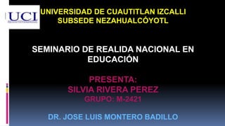 UNIVERSIDAD DE CUAUTITLAN IZCALLI
SUBSEDE NEZAHUALCÓYOTL
SEMINARIO DE REALIDA NACIONAL EN
EDUCACIÓN
PRESENTA:
SILVIA RIVERA PEREZ
GRUPO: M-2421
DR. JOSE LUIS MONTERO BADILLO
 