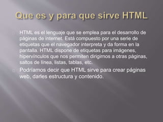 HTML es el lenguaje que se emplea para el desarrollo de 
páginas de internet. Está compuesto por una serie de 
etiquetas que el navegador interpreta y da forma en la 
pantalla. HTML dispone de etiquetas para imágenes, 
hipervínculos que nos permiten dirigirnos a otras páginas, 
saltos de línea, listas, tablas, etc. 
Podríamos decir que HTML sirve para crear páginas 
web, darles estructura y contenido. 
 