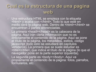 Una estructura HTML se empieza con la etiqueta 
<html> y acaba con </html>. Todo lo que esté en 
medio será la página web. Dentro de <html></html> se 
encuentran 2 partes diferenciadas. 
La primera <head></head> es la cabecera de la 
página. Aquí irán cierta información que no es 
directamente el contenido de la página. Aquí se pone 
el título de la página, los metadatos, estilos, código 
javascript (todo esto se estudiará en capítulos 
venideros). La primera que se suele estudiar es 
<title></title>, que indica el título de la página (lo que el 
navegador pone en la parte superior izquierda). 
La segunda parte es <body></body>. Aquí va 
propiamente el contenido de la página: fotos, párrafos, 
formularios, etc. 
 