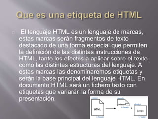 El lenguaje HTML es un lenguaje de marcas, 
estas marcas serán fragmentos de texto 
destacado de una forma especial que permiten 
la definición de las distintas instrucciones de 
HTML, tanto los efectos a aplicar sobre el texto 
como las distintas estructuras del lenguaje. A 
estas marcas las denominaremos etiquetas y 
serán la base principal del lenguaje HTML. En 
documento HTML será un fichero texto con 
etiquetas que variarán la forma de su 
presentación. 
 