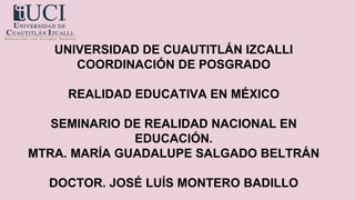 UNIVERSIDAD DE CUAUTITLÁN IZCALLI
COORDINACIÓN DE POSGRADO
REALIDAD EDUCATIVA EN MÉXICO
SEMINARIO DE REALIDAD NACIONAL EN
EDUCACIÓN.
MTRA. MARÍA GUADALUPE SALGADO BELTRÁN
DOCTOR. JOSÉ LUÍS MONTERO BADILLO
 