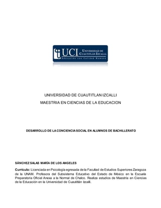 UNIVERSIDAD DE CUAUTITLAN IZCALLI
MAESTRIA EN CIENCIAS DE LA EDUCACION
DESARROLLO DE LACONCIENCIASOCIAL EN ALUMNOS DE BACHILLERATO
SÁNCHEZ SALAS MARÍA DE LOS ANGELES
Currículo: Licenciada en Psicología egresada de la Facultad de Estudios Superiores Zaragoza
de la UNAM. Profesora del Subsistema Educativo del Estado de México en la Escuela
Preparatoria Oficial Anexa a la Normal de Chalco. Realiza estudios de Maestría en Ciencias
de la Educación en la Universidad de Cuautitlán Izcalli.
 