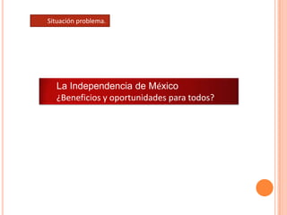 Situación problema. La Independencia de México ¿Beneficios y oportunidades para todos? 