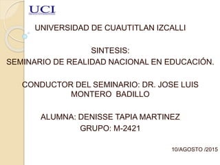 UNIVERSIDAD DE CUAUTITLAN IZCALLI
SINTESIS:
SEMINARIO DE REALIDAD NACIONAL EN EDUCACIÓN.
CONDUCTOR DEL SEMINARIO: DR. JOSE LUIS
MONTERO BADILLO
ALUMNA: DENISSE TAPIA MARTINEZ
GRUPO: M-2421
10/AGOSTO /2015
 