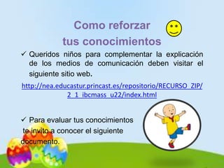 Como reforzar
tus conocimientos
 Queridos niños para complementar la explicación
de los medios de comunicación deben visitar el
siguiente sitio web.
http://nea.educastur.princast.es/repositorio/RECURSO_ZIP/
2_1_ibcmass_u22/index.html
 Para evaluar tus conocimientos
te invito a conocer el siguiente
documento.
 