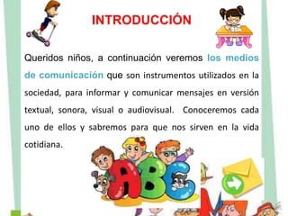 INTRODUCCIÓN
Queridos niños, a continuación veremos los medios
de comunicación que son instrumentos utilizados en la
sociedad, para informar y comunicar mensajes en versión
textual, sonora, visual o audiovisual. Conoceremos cada
uno de ellos y sabremos para que nos sirven en la vida
cotidiana.
 