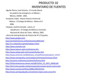 PRODUCTO 10  INVENTARIO DE FUENTES -Aguilar Rivera, José Antonio.- El mundo liberal:  los poderes de emergencia  en México.-  México, UNAM.- 2001. -Escalante, Pablo.- Nueva Historia mínima de  México.- El Colegio de México.- México D.F.  2006.  -Vázquez, Josefina Zoraida.- Juárez, el  republicano.- El Colegio de México y Comisión Nacional de Libros de Texto.- México, 2005. -Libros de texto gratuitos de Historia de 4º y 5º grados. http://www.google.com/ www.hechoshistoricos.es/html/eventos1854.html http:// es.wikipedia.org/wiki/xalapa-enlace http://www.youtube.com http://www.legisver.gob.mx/xhistoria.htm http://www.xalapa.gob.mx/muicipio/hechos.htm http://www.antorcha.net/biblioteca_virtual/historia/anales/1_3.html http://www.monografias.com/trabajos12/hmleyes/hmleyes.shtml http://usuarios.multimania.es/aime/lreforma.html http://historiamexicana.colmex.mx/pdf/13/art_13_1873_16028.pdf http://tierra.free-people.net/personajes/personajes-benito-juarez.php http://www.eumed.net/libros/2006c/205/2d.htm http://www.sanmiguelguide.com/antonio-lopez-santa-anna.htm 