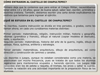 CÓMO ENTRARON AL CASTILLO DE CHAPULTEPEC? Primero deja que te contemos que para entrar al Colegio Militar, necesitábamos tener entre 13 y 18 años; gozar de buena salud; saber leer, escribir, aritmética y doctrina cristiana. También, debíamos escribir una carta donde explicábamos los motivos que teníamos para ingresar al ejército. ¿QUÉ SE ESTUDIA EN EL CASTILLO  DE CHAPULTEPEC? Ya inscritos, nuestra instrucción se dividía en tres periodos, o grados, como les llaman ahora; en cada uno cursábamos materias distintas: Primer periodo: matemáticas, religión, instrucción militar, historia y geografía, idiomas (gramática y francés), dibujo al natural (copiar modelos al desnudo), baile, y equitación. Segundo periodo: matemáticas, historia del arte de la guerra, inglés, dibujo de paisaje, física, química, artillería y estrategia. Tercer periodo: matemáticas, arquitectura, dibujo de arquitectura, así como dirección y construcción de caminos y canales. Los deportes o juegos, aunque no estaban considerados como una materia, se practicaban con mucha frecuencia, pues se trataba de que todos los alumnos jugáramos para mantenernos ocupados y haciendo ejercicio. Los juegos más conocidos eran los de pelota y raqueta, el trompo, los arcos y saltar la cuerda. También la natación era una actividad importante en la preparación física de los alumnos. 