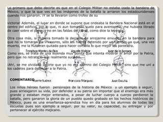Lo primero que debo decirte es que en el Colegio Militar no estaba izada la bandera de México, y que la que ves en las imágenes de la batalla la arriaron los estadounidenses cuando nos ganaron. ¡Y se la llevaron como trofeo de su  victoria! Además, el lugar en donde se supone que ondeaba la Bandera Nacional está en el centro del edificio, por lo que, ni aun tomando vuelo para aventarme, me hubiera librado de caer sobre el patio, y no en las faldas del cerro, como dice la leyenda. Otra cosa más, si hubiera tomado la decisión de arrojarme envuelto en la bandera para que no la tomaran los invasores, sólo los habría detenido por un tiempo, ya que, una vez muerto, me la hubieran quitado para hacer con ella lo que mejor les pareciera. Como ves, se trata de una leyenda muy bonita que intenta mostrar el amor por la Patria, pero que no retrata lo que realmente sucedió. ¡Ah!, se me olvidaba decirte que yo no era alumno del Colegio Militar, sino que me uní a los cadetes para defender a la Patria. COMENTARIO  Los niños héroes fueron  personajes de la historia de México  y un ejemplo a seguir, pues arriesgaron su vida, por defender a su patria sin importar que el enemigo era más grande y estaban mejor enterados, a pesar de luchar cuerpo a cuerpo perdieron la batalla, pero ganaron la gloria de un pueblo quedo grabado en los hechos históricos de México, pues es una enseñanza-aprendiza hoy en día para los alumnos de todas las escuelas pues son ejemplo a seguir. por su valor, su capacidad, su entregar y por pertenecer al ejército mejicano. 