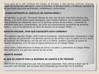 Como parte de la vida cotidiana del Colegio, se llevaban a cabo algunas prácticas religiosas, según las fechas del calendario, como la Navidad, la Semana Santa y la Pascua, periodos en los que había ejercicios espirituales, confesiones y comuniones .  ¿C OMO ENTRASTE AL CASTILLO DE CHAPULTEPEC.? Por ejemplo, yo escribí: "Fernando Montes de Oca, hijo de Don José María Montes Oca, difunto, y de Doña María Josefa Rodríguez, ante Vuestra Señoría, con el debido respeto, hace presente que deseando servir en la gloriosa carrera de las armas, y teniendo la suficiente edad para comprenderla, así como los conocimientos necesarios de primeras letras [...] se sirva admitirme en clase de alumno en el Colegio Militar...". AGUSTÍN MELGAR. ¿POR QUÉ ESCOGISTE ESTA CARRERA? "El ciudadano Agustín Melgar, ante Vuestra Excelencia, respetuosamente comparezco y digo que, deseoso de pertenecer a la gloriosa carrera de las armas a que mi padre sirvió y murió de inspector de Chihuahua y tal vez ser útil a mi Patria, impetro (solicito) la gracia de Vuestra Excelencia, a fin de que se digne admitirme en el Colegio Militar …". Como verán, todos teníamos el deseo de servir a la patria y pertenecer al Colegio Militar para dedicarnos a la gloriosa carrera de las armas. VICENTE SUAREZ EL QUE SE AVENTÓ CON LA BANDERA SE AVENTÓ O SE TROPEZÓ Ésta es una de las preguntas que más nos gusta responder. Pero vamos a dejar que la responda Juan Escutia, que es quien dice la leyenda que se arrojó con la bandera. 