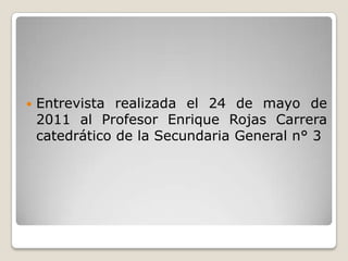 Entrevista realizada el 24 de mayo de 2011 al Profesor Enrique Rojas Carrera catedrático de la Secundaria General n° 3  