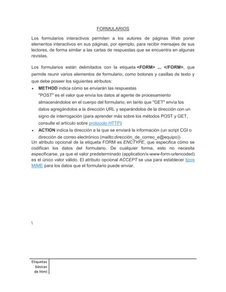 Etiquetas 
básicas 
de html 
FORMULARIOS 
Los formularios interactivos permiten a los autores de páginas Web poner 
elementos interactivos en sus páginas, por ejemplo, para recibir mensajes de sus 
lectores, de forma similar a las cartas de respuestas que se encuentra en algunas 
revistas. 
Los formularios están delimitados con la etiqueta <FORM> ... </FORM>, que 
permite reunir varios elementos de formulario, como botones y casillas de texto y 
que debe poseer los siguientes atributos: 
 METHOD indica cómo se enviarán las respuestas 
"POST" es el valor que envía los datos al agente de procesamiento 
almacenándolos en el cuerpo del formulario, en tanto que "GET" envía los 
datos agregándolos a la dirección URL y separándolos de la dirección con un 
signo de interrogación (para aprender más sobre los métodos POST y GET, 
consulte el artículo sobre protocolo HTTP) 
 ACTION indica la dirección a la que se enviará la información (un script CGI o 
dirección de correo electrónico (mailto:dirección_de_correo_e@equipo)) 
Un atributo opcional de la etiqueta FORM es ENCTYPE, que especifica cómo se 
codifican los datos del formulario. De cualquier forma, esto no necesita 
especificarse, ya que el valor predeterminado (application/x-www-form-urlencoded) 
es el único valor válido. El atributo opcional ACCEPT se usa para establecer tipos 
MIME para los datos que el formulario puede enviar. 
 
 