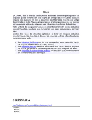 Etiquetas 
básicas 
de html 
TEXTO 
En XHTML, todo el texto de un documento debe estar contenido por alguna de las 
etiquetas que se comentan en esta página. En principio se puede utilizar cualquier 
etiqueta para cualquier fin, pero la costumbre es utilizar cada etiqueta para un tipo 
determinado de texto. Algunos programas que analizan páginas web, por ejemplo 
los buscadores, utilizan las etiquetas para interpretar el contenido de la página. 
Nota: El texto de una página web puede encontrarse también en una estructura 
especial (una lista, una tabla o un formulario), pero estas estructuras no se tratan 
aquí. 
Existen tres tipos de etiquetas aplicables a texto sin ninguna estructura 
predeterminada, las etiquetas de bloque, las etiquetas en-línea y las etiquetas de 
contenedores de texto: 
 Las etiquetas de bloque son las que no necesitan estar contenidas dentro 
de ninguna etiqueta (salvo <body> y <html>). 
 Las etiquetas en-línea necesitan estar contenidas dentro de otras etiquetas 
de bloque, ya que están pensadas para afectar a sólo una parte del texto. 
 Las etiquetas de contenedores de texto son etiquetas que pueden contener 
en su interior etiquetas de bloque 
BIBLIOGRAFIA 
http://es.kioskea.net/contents/248-encabezados-en-html 
 