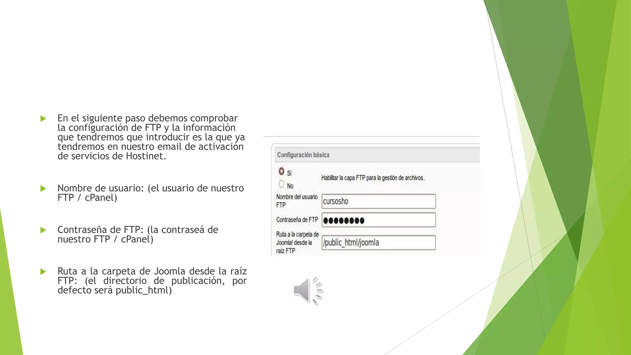  En el siguiente paso debemos comprobar
la configuración de FTP y la información
que tendremos que introducir es la que ya
tendremos en nuestro email de activación
de servicios de Hostinet.
 Nombre de usuario: (el usuario de nuestro
FTP / cPanel)
 Contraseña de FTP: (la contraseá de
nuestro FTP / cPanel)
 Ruta a la carpeta de Joomla desde la raíz
FTP: (el directorio de publicación, por
defecto será public_html)
 