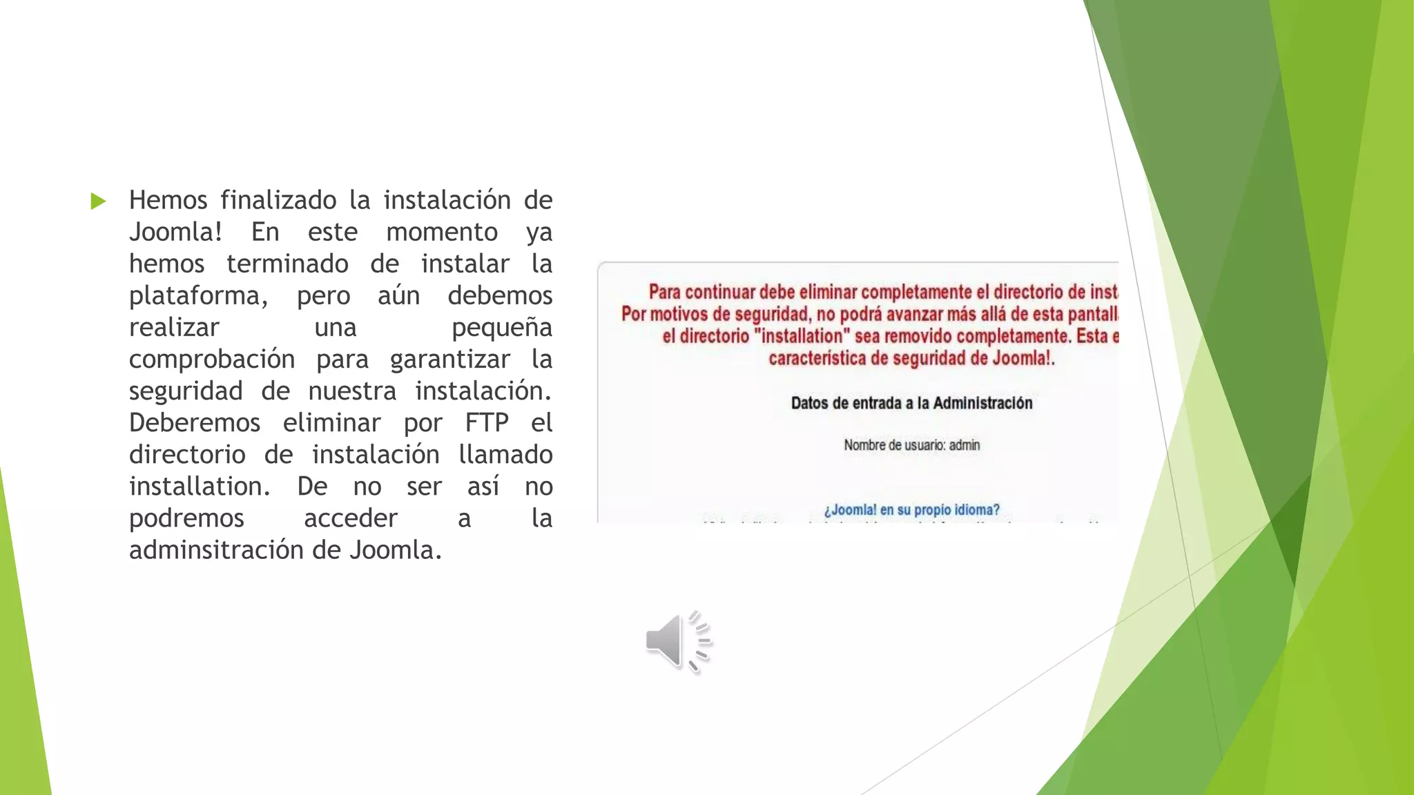  Hemos finalizado la instalación de
Joomla! En este momento ya
hemos terminado de instalar la
plataforma, pero aún debemos
realizar una pequeña
comprobación para garantizar la
seguridad de nuestra instalación.
Deberemos eliminar por FTP el
directorio de instalación llamado
installation. De no ser así no
podremos acceder a la
adminsitración de Joomla.
 