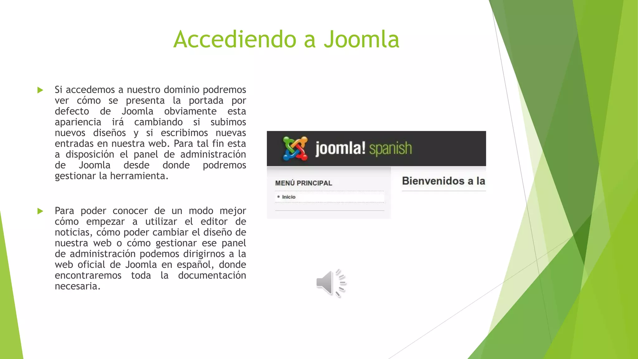 Accediendo a Joomla
 Si accedemos a nuestro dominio podremos
ver cómo se presenta la portada por
defecto de Joomla obviamente esta
apariencia irá cambiando si subimos
nuevos diseños y si escribimos nuevas
entradas en nuestra web. Para tal fin esta
a disposición el panel de administración
de Joomla desde donde podremos
gestionar la herramienta.
 Para poder conocer de un modo mejor
cómo empezar a utilizar el editor de
noticias, cómo poder cambiar el diseño de
nuestra web o cómo gestionar ese panel
de administración podemos dirigirnos a la
web oficial de Joomla en español, donde
encontraremos toda la documentación
necesaria.
 