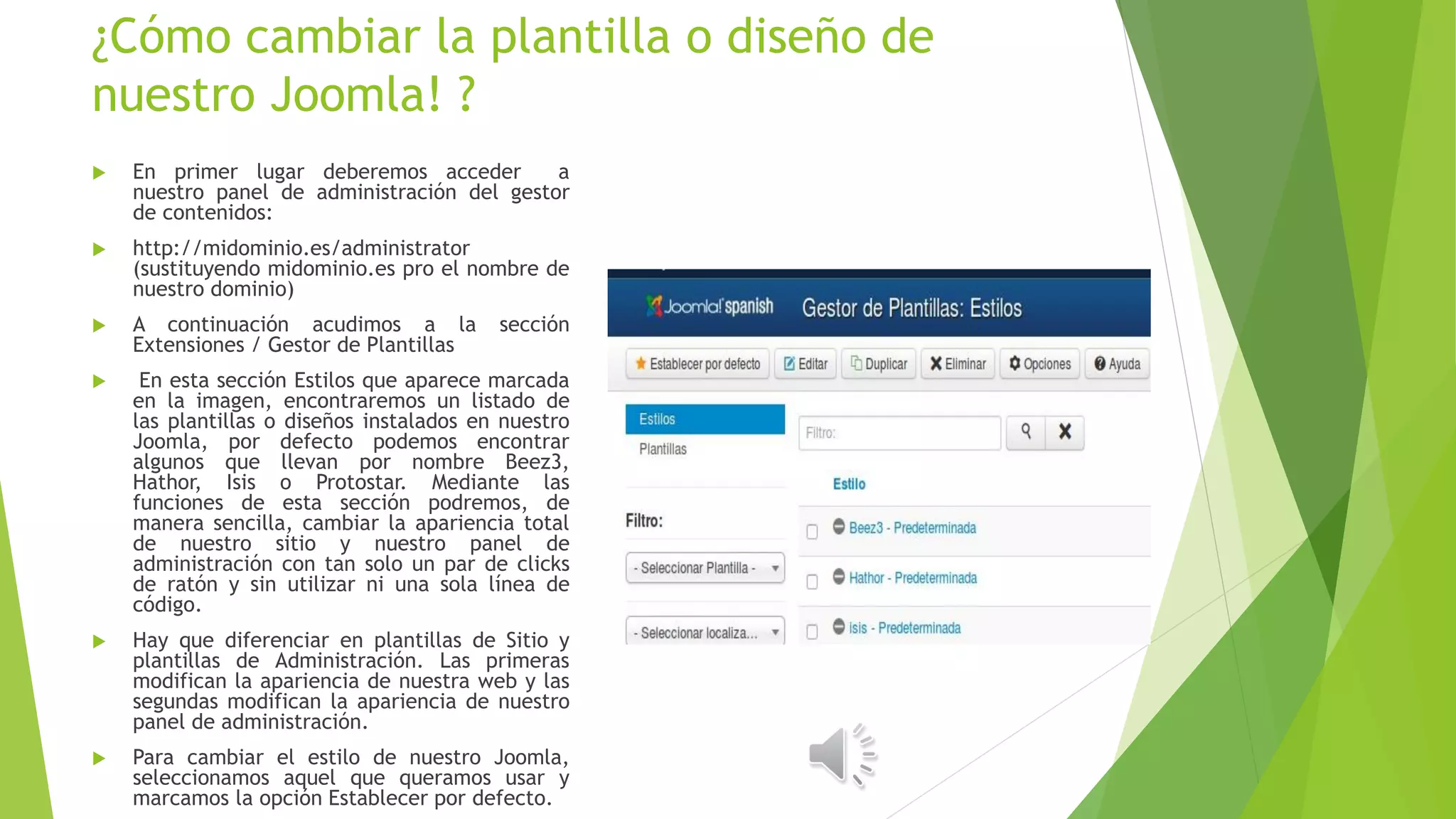 ¿Cómo cambiar la plantilla o diseño de
nuestro Joomla! ?
 En primer lugar deberemos acceder a
nuestro panel de administración del gestor
de contenidos:
 http://midominio.es/administrator
(sustituyendo midominio.es pro el nombre de
nuestro dominio)
 A continuación acudimos a la sección
Extensiones / Gestor de Plantillas
 En esta sección Estilos que aparece marcada
en la imagen, encontraremos un listado de
las plantillas o diseños instalados en nuestro
Joomla, por defecto podemos encontrar
algunos que llevan por nombre Beez3,
Hathor, Isis o Protostar. Mediante las
funciones de esta sección podremos, de
manera sencilla, cambiar la apariencia total
de nuestro sitio y nuestro panel de
administración con tan solo un par de clicks
de ratón y sin utilizar ni una sola línea de
código.
 Hay que diferenciar en plantillas de Sitio y
plantillas de Administración. Las primeras
modifican la apariencia de nuestra web y las
segundas modifican la apariencia de nuestro
panel de administración.
 Para cambiar el estilo de nuestro Joomla,
seleccionamos aquel que queramos usar y
marcamos la opción Establecer por defecto.
 