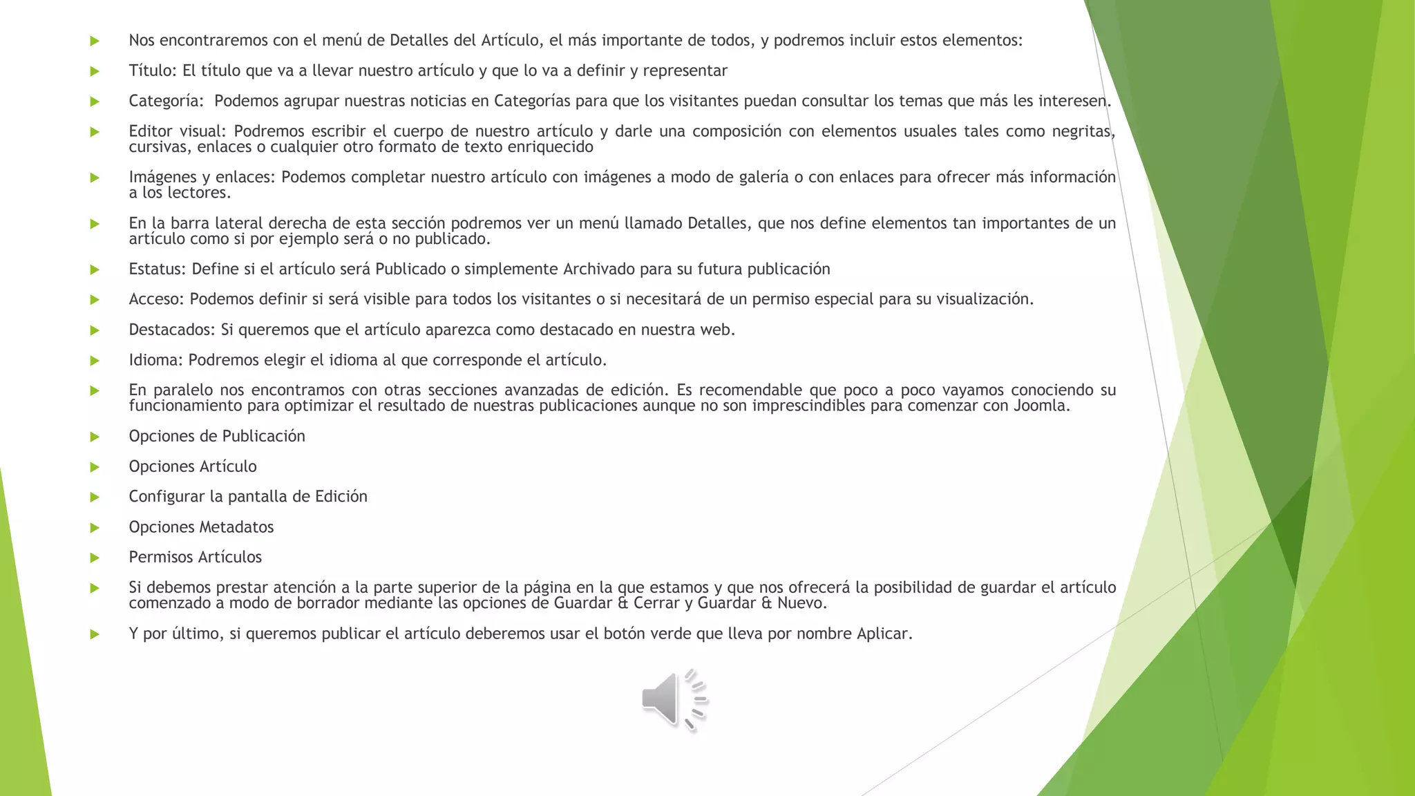  Nos encontraremos con el menú de Detalles del Artículo, el más importante de todos, y podremos incluir estos elementos:
 Título: El título que va a llevar nuestro artículo y que lo va a definir y representar
 Categoría: Podemos agrupar nuestras noticias en Categorías para que los visitantes puedan consultar los temas que más les interesen.
 Editor visual: Podremos escribir el cuerpo de nuestro artículo y darle una composición con elementos usuales tales como negritas,
cursivas, enlaces o cualquier otro formato de texto enriquecido
 Imágenes y enlaces: Podemos completar nuestro artículo con imágenes a modo de galería o con enlaces para ofrecer más información
a los lectores.
 En la barra lateral derecha de esta sección podremos ver un menú llamado Detalles, que nos define elementos tan importantes de un
artículo como si por ejemplo será o no publicado.
 Estatus: Define si el artículo será Publicado o simplemente Archivado para su futura publicación
 Acceso: Podemos definir si será visible para todos los visitantes o si necesitará de un permiso especial para su visualización.
 Destacados: Si queremos que el artículo aparezca como destacado en nuestra web.
 Idioma: Podremos elegir el idioma al que corresponde el artículo.
 En paralelo nos encontramos con otras secciones avanzadas de edición. Es recomendable que poco a poco vayamos conociendo su
funcionamiento para optimizar el resultado de nuestras publicaciones aunque no son imprescindibles para comenzar con Joomla.
 Opciones de Publicación
 Opciones Artículo
 Configurar la pantalla de Edición
 Opciones Metadatos
 Permisos Artículos
 Si debemos prestar atención a la parte superior de la página en la que estamos y que nos ofrecerá la posibilidad de guardar el artículo
comenzado a modo de borrador mediante las opciones de Guardar & Cerrar y Guardar & Nuevo.
 Y por último, si queremos publicar el artículo deberemos usar el botón verde que lleva por nombre Aplicar.
 