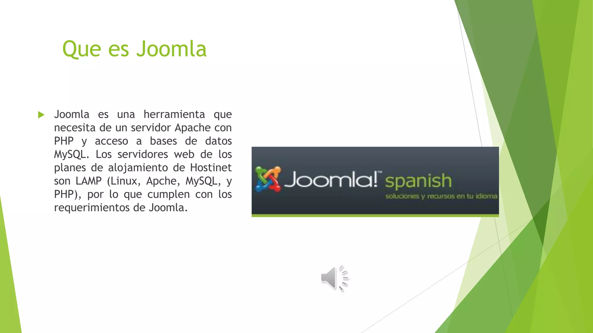Que es Joomla
 Joomla es una herramienta que
necesita de un servidor Apache con
PHP y acceso a bases de datos
MySQL. Los servidores web de los
planes de alojamiento de Hostinet
son LAMP (Linux, Apche, MySQL, y
PHP), por lo que cumplen con los
requerimientos de Joomla.
 