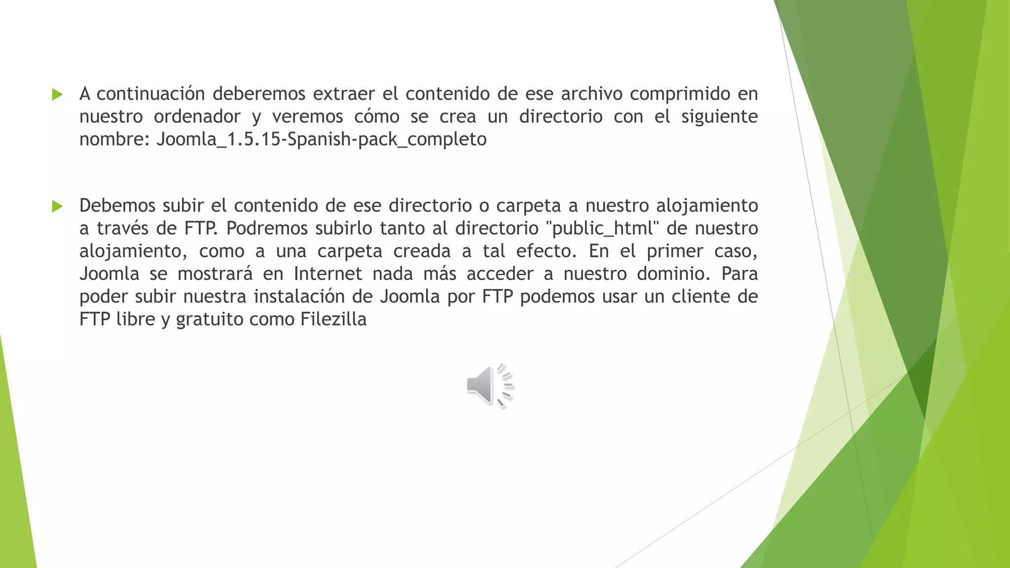  A continuación deberemos extraer el contenido de ese archivo comprimido en
nuestro ordenador y veremos cómo se crea un directorio con el siguiente
nombre: Joomla_1.5.15-Spanish-pack_completo
 Debemos subir el contenido de ese directorio o carpeta a nuestro alojamiento
a través de FTP. Podremos subirlo tanto al directorio "public_html" de nuestro
alojamiento, como a una carpeta creada a tal efecto. En el primer caso,
Joomla se mostrará en Internet nada más acceder a nuestro dominio. Para
poder subir nuestra instalación de Joomla por FTP podemos usar un cliente de
FTP libre y gratuito como Filezilla
 