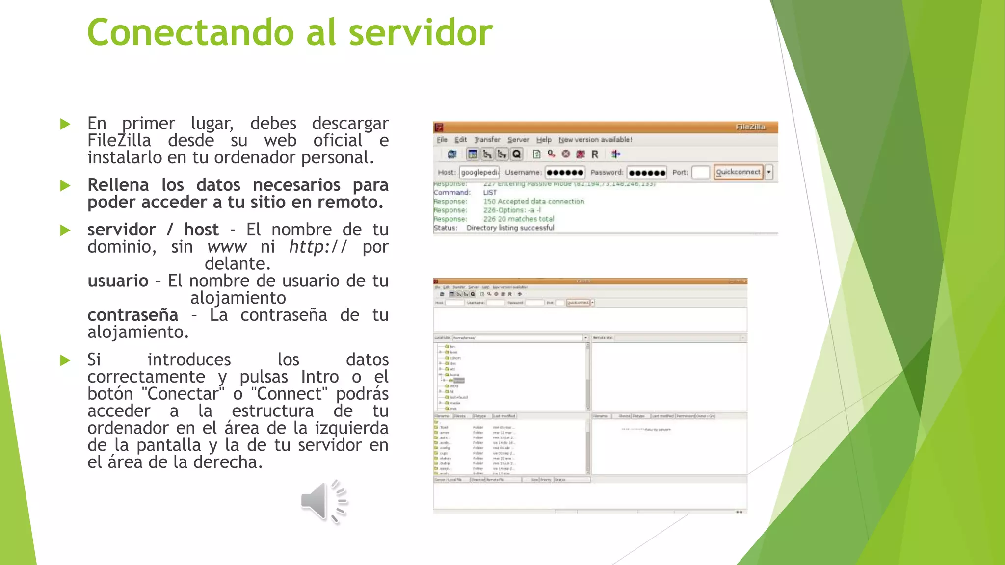  En primer lugar, debes descargar
FileZilla desde su web oficial e
instalarlo en tu ordenador personal.
 Rellena los datos necesarios para
poder acceder a tu sitio en remoto.
 servidor / host - El nombre de tu
dominio, sin www ni http:// por
delante.
usuario – El nombre de usuario de tu
alojamiento
contraseña – La contraseña de tu
alojamiento.
 Si introduces los datos
correctamente y pulsas Intro o el
botón "Conectar" o "Connect" podrás
acceder a la estructura de tu
ordenador en el área de la izquierda
de la pantalla y la de tu servidor en
el área de la derecha.
Conectando al servidor
 